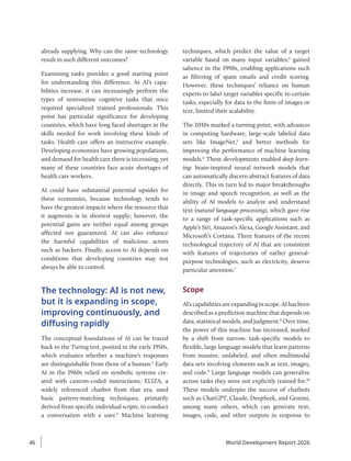 already supplying. Why can the same technology
result in such different outcomes?
Examining tasks provides a good starting point
for understanding this difference. As AI’s capa-
bilities increase, it can increasingly perform the
types of nonroutine cognitive tasks that once
required specialized trained professionals. This
point has particular significance for developing
countries, which have long faced shortages in the
skills needed for work involving these kinds of
tasks. Health care offers an instructive example.
Developing economies have growing populations,
and demand for health care there is increasing, yet
many of these countries face acute shortages of
health care workers.
AI could have substantial potential upsides for
these economies, because technology tends to
have the greatest impacts where the resource that
it augments is in shortest supply; however, the
potential gains are neither equal among groups
affected nor guaranteed. AI can also enhance
the harmful capabilities of malicious actors
such as hackers. Finally, access to AI depends on
conditions that developing countries may not
always be able to control.
The technology: AI is not new,
but it is expanding in scope,
improving continuously, and
diffusing rapidly
The conceptual foundations of AI can be traced
back to the Turing test, posited in the early 1950s,
which evaluates whether a machine’s responses
are distinguishable from those of a human.2
Early
AI in the 1960s relied on symbolic systems cre-
ated with custom-coded instructions. ELIZA, a
widely referenced chatbot from that era, used
basic ­
pattern-matching techniques, primarily
derived from specific individual scripts, to conduct
a conversation with a user.3
Machine learning
techniques, which predict the value of a target
variable based on many input variables,4
gained
salience in the 1990s, enabling applications such
as filtering of spam emails and credit scoring.
However, these techniques’ reliance on human
experts to label target variables specific to certain
tasks, especially for data in the form of images or
text, limited their scalability.
The 2010s marked a turning point, with advances
in computing hardware, large-scale labeled data
sets like ImageNet,5
and better methods for
improving the performance of machine learning
models.6
These developments enabled deep learn-
ing: brain-inspired neural network models that
can automatically discern abstract features of data
directly. This in turn led to major breakthroughs
in image and speech recognition, as well as the
ability of AI models to analyze and understand
text (natural language processing), which gave rise
to a range of task-specific applications such as
Apple’s Siri, Amazon’s Alexa, Google Assistant, and
Microsoft’s Cortana. Three features of the recent
technological trajectory of AI that are consistent
with features of trajectories of earlier general-­
purpose technologies, such as electricity, deserve
particular attention.7
Scope
AI’scapabilitiesareexpandinginscope.AIhasbeen
described as a prediction machine that depends on
data, statistical models, and judgment.8
Over time,
the power of this machine has increased, marked
by a shift from narrow, task-specific models to
flexible, large language models that learn patterns
from massive, unlabeled, and often multimodal
data sets involving elements such as text, images,
and code.9
Large language models can generalize
across tasks they were not explicitly trained for.10
These models underpin the success of chatbots
such as ChatGPT, Claude, DeepSeek, and Gemini,
among many others, which can generate text,
images, code, and other outputs in response to
World Development Report 2026
46
 