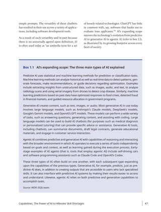 Box 1.1 AI’s expanding scope: The three main types of AI explained
Predictive AI uses statistical and machine learning methods for prediction or classification tasks.
Machine learning methods can analyze historical as well as real-time data to detect patterns, gen-
erate forecasts, make recommendations, or guide decisions regarding optimization. Examples
include extracting insights from unstructured data, such as images, audio, and text, to analyze
radiology scans and using aerial imagery from drones to detect crop ­
disease. Similarly, machine
learning predictions based on past data have optimized responses to food crises, detected fraud
in financial markets, and guided resource allocation in government programs.
Generative AI creates content, such as text, images, or audio. Most generative AI in use today
involves large language models, such as Anthropic’s Claude models, DeepSeek’s models,
Google’s Gemini models, and OpenAI’s GPT models. These models can perform a wide variety
of tasks, such as answering questions, generating content, and assisting with coding. Large
language models can be used to build AI chatbots (for purposes such as medical diagnosis
or personalized tutoring) that can provide specific advice or assistance. Generative AI tools,
including chatbots, can summarize documents, draft legal contracts, generate educational
materials, and engage in customer service interaction.
Agentic AI combines predictive and generative AI with capabilities of reasoning and interacting
with the broader environment in which AI operates to execute a series of tasks independently
based on goals and context, as well as learning gained during the execution process. Early-
stage examples of AI agents (that is, tools that employ agentic AI) include self-driving cars
and software programming assistants such as Claude Code and OpenAI’s Codex.
These three types of AI often build on one another, with each subsequent type expanding
upon the capabilities of the previous types. Generative AI, for example, predicts, just as pre-
dictive AI does, in addition to creating outputs that are accessible to users who lack ­
specialized
skills. It can also interface with predictive AI systems by making their results easier to access
and understand. Likewise, agentic AI relies on both predictive and generative capabilities to
accomplish tasks.
Source: WDR 2026 team.
simple prompts. The versatility of these chatbots
has resulted in their use across a variety of applica-
tions, including software development tools.
As a result of such versatility and in part because
there is no universally agreed upon definition, AI
is often used today as “an umbrella term for a set
of loosely related technologies. ChatGPT has little
in common with, say, software that banks use to
evaluate loan applicants.”11
AI’s expanding scope
mirrors the technology’s evolution from predictive
AI to generative AI to agentic AI (refer to box 1.1),
as illustrated by its growing footprint across every
facet of society.
Capabilities: The Power of AI to Alleviate Skill Shortages 47
 