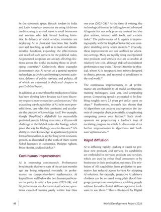 In the economic space, fintech lenders in India
and Latin American countries are using AI-driven
credit scoring to extend loans to small businesses
and workers who lack formal banking histo-
ries. In delivery of social services, countries are
deploying AI in front-end functions like health
care and teaching, as well as in back-end admin-
istrative functions, expanding the effectiveness
and reach of such services. In the political realm,
AI-generated deepfakes are already affecting elec-
tions across the world, including those in devel-
oping countries.12
Collectively, these examples
demonstrate that AI serves as a general-purpose
technology, actively transforming economic activ-
ities, delivery of public services, and politics, all
of which are examined in dedicated chapters in
part 2 of this Report.
In addition, at a time when the production of ideas
has been slowing down because each new discov-
ery requires more researchers and resources,13
the
expanding set of capabilities of AI, in its most pow-
erful form, can relax this constraint and acceler-
ate the creation of knowledge itself. For example,
Google DeepMind’s AlphaFold has successfully
predicted protein folding structures, a 50-year-old
challenge in the field of molecular biology, which
paves the way for finding cures for diseases.14
AI’s
ability to create knowledge, as a particularly potent
form of innovation, is key for long-term economic
growth, as illustrated by the work of three recent
Nobel laureates in economics, Philippe Aghion,
Peter Howitt, and Joel Mokyr.15
Continuous improvement
AI is improving continuously. Performance
benchmarks that were state of the art just months
ago are being surpassed routinely. In perfor-
mance on competition-level mathematics, AI
leaped from well below the best human perform-
ers to parity in only a few years (2021–24), and
AI ­
performance on doctorate-level science ques-
tions exceeded human parity within less than
one year (2023–24).16
At the time of writing, the
technological frontier is shifting toward advanced
AI agents that not only generate content but also
plan actions, interact with tools, and execute
tasks.17
The performance of AI agents is improv-
ing rapidly, with the length of tasks they can com-
plete doubling every seven months.18
Crucially,
these improvements are not confined to labora-
tory settings. Many are rapidly being incorporated
into products and services that are accessible at
relatively low cost, although risks of inconsistent
performance may exist. The next frontier is phys-
ical, where AI is integrated into robots designed
to detect, process, and respond to conditions in
the real world.19
The continuous improvements in AI perfor-
mance are attributable to AI model architecture,
training techniques, data sets, and computing
power. Computing speed is estimated to be dou-
bling roughly every 2.5 years per dollar spent on
chips.20
Furthermore, research has shown that
AI algorithms can analyze and optimize the lay-
outs of computer chips, potentially strengthening
computing power even further.21
Such devel-
opments are perpetuating a feedback loop of
escalating progress in which AI discoveries drive
further improvements in algorithms and hard-
ware optimizations.22
Rapid diffusion
AI is diffusing rapidly, making it easier to pro-
duce new products and services. Its capabilities
are embedded in everyday products and services,
which are used by either final consumers or by
businesses in their production processes. The evo-
lution of AI’s capabilities from predictive to gen-
erative has reduced access barriers for adopting
AI solutions. For example, generative AI advisory
chatbots can be accessed using plain (local) lan-
guage prompts on smartphones, enabling people
without formal technical skills or expensive hard-
ware to use them.23
This is illustrated by Digital
World Development Report 2026
48
 