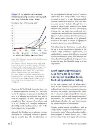 Figure 1.2 AI adoption rates among
firms in developing countries have surged,
matching that of the United States
Cumulative share of firms using AI (%)
0
5
10
15
20
25
30
35
40
45
2020 2021 2022 2023 2024 2025
Mexico
India
Nigeria
Jordan
Thailand
Kenya
United States
Source: WDR 2026 team, based on World Bank Enterprise
Survey on AI Adoption.
Note: Data are from the responses to the World Bank
Enterprise Survey on AI Adoption question “When did
this business first start using any AI technologies?” and
cover only formal firms with at least five employees.
The sample sizes are as follows: India (1,355 firms);
Jordan (358 firms); Kenya (360 firms); Mexico
(603 firms); Nigeria (777 firms); Thailand (360 firms);
United States (392 firms). Microdata are available at
Enterprise Surveys (data portal), World Bank, https://
www.enterprisesurveys.org/en/data. AI = artificial
intelligence.
Data from the World Bank Enterprise Survey on
AI Adoption show that between 2023 and 2025,
several developing economies experienced a rapid
surge in AI adoption among formal firms with at
least five employees. In Kenya and Nigeria, for
example, less than 5 percent of such firms used
AI in 2022, but by 2025, this figure had risen to
about 40 percent, matching adoption rates in the
United States (refer to figure 1.2).
Although the shrinking gap in adoption between
developed and developing countries is promis-
ing, the available data offer no information on
the intensity of use in the two groups of countries
and whether AI is being used for casual interac-
tions such as leisure or in ways that meaningfully
enhance capabilities of workers, firms, and other
economic actors.27
Indeed, although the two
groups of countries may appear to have similar
adoption rates, chapter 4 discusses how the gaps
in those rates are wider when simple and more
complex types of adoption are distinguished (rapid
diffusion, shallow adoption, slower transformation).
The transformative potential of AI ultimately
depends on the extent to which it is deployed for
productive purposes as opposed to leisure.
Notwithstanding the limitations on data about
the use of AI, the three features discussed in this
section—scope, continuous improvement, and
rapid diffusion—suggest that AI has the potential
to increase capabilities widely. This potential may
be substantial in regard to developing economies,
because the gaps that AI can fill appear to be the
largest there.
From technology to tasks:
AI is now able to perform
nonroutine cognitive tasks,
facilitating decision-making
At the most granular level, AI affects tasks.28
Tasks, in turn, are intrinsically linked to decision-­
making, because they inform, support, or carry out
decisions. For example, teaching includes a vari-
ety of tasks, such as planning and delivering les-
sons, assessing student work, supporting students’
development, and communicating with parents
and colleagues. Teachers also make choices match-
ing educational plans to student needs.
Previous general-purpose technologies, such as
computers, have largely executed or supported rou-
tine cognitive tasks,29
whereas physical robots have
mostly engaged in routine manual tasks.30
These
previous technologies have largely left nonroutine
World Development Report 2026
50
 