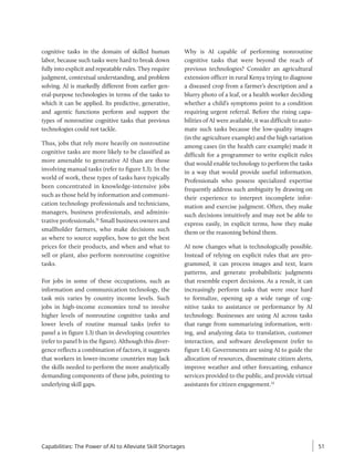 cognitive tasks in the domain of skilled human
labor, because such tasks were hard to break down
fully into explicit and repeatable rules. They require
judgment, contextual understanding, and problem
solving. AI is markedly different from earlier gen-
eral-purpose technologies in terms of the tasks to
which it can be applied. Its predictive, generative,
and agentic functions perform and support the
types of nonroutine cognitive tasks that previous
technologies could not tackle.
Thus, jobs that rely more heavily on nonroutine
cognitive tasks are more likely to be classified as
more amenable to generative AI than are those
involving manual tasks (refer to figure 1.3). In the
world of work, these types of tasks have typically
been concentrated in knowledge-intensive jobs
such as those held by information and communi-
cation technology professionals and technicians,
managers, business professionals, and adminis-
trative professionals.31
Small business owners and
smallholder farmers, who make decisions such
as where to source supplies, how to get the best
prices for their products, and when and what to
sell or plant, also perform nonroutine cognitive
tasks.
For jobs in some of these occupations, such as
information and communication technology, the
task mix varies by country income levels. Such
jobs in high-income economies tend to involve
higher levels of nonroutine cognitive tasks and
lower levels of routine manual tasks (refer to
panel a in figure 1.3) than in developing countries
(refer to panel b in the figure). Although this diver-
gence reflects a combination of factors, it suggests
that workers in lower-income countries may lack
the skills needed to perform the more analytically
demanding components of these jobs, pointing to
underlying skill gaps.
Why is AI capable of performing nonroutine
cognitive tasks that were beyond the reach of
previous technologies? Consider an agricultural
extension officer in rural Kenya trying to diagnose
a diseased crop from a farmer’s description and a
blurry photo of a leaf, or a health worker deciding
whether a child’s symptoms point to a condition
requiring urgent referral. Before the rising capa-
bilities of AI were available, it was difficult to auto-
mate such tasks because the low-quality images
(in the agriculture example) and the high variation
among cases (in the health care example) made it
difficult for a programmer to write explicit rules
that would enable technology to perform the tasks
in a way that would provide useful information.
Professionals who possess specialized expertise
frequently address such ambiguity by drawing on
their experience to interpret incomplete infor-
mation and exercise judgment. Often, they make
such decisions intuitively and may not be able to
express easily, in explicit terms, how they make
them or the reasoning behind them.
AI now changes what is technologically possible.
Instead of relying on explicit rules that are pro-
grammed, it can process images and text, learn
patterns, and generate probabilistic judgments
that resemble expert decisions. As a result, it can
increasingly perform tasks that were once hard
to formalize, opening up a wide range of cog-
nitive tasks to assistance or performance by AI
technology. Businesses are using AI across tasks
that range from summarizing information, writ-
ing, and analyzing data to translation, customer
interaction, and software development (refer to
figure 1.4). Governments are using AI to guide the
allocation of resources, disseminate citizen alerts,
improve weather and other forecasting, enhance
services provided to the public, and provide virtual
assistants for citizen engagement.32
Capabilities: The Power of AI to Alleviate Skill Shortages 51
 
