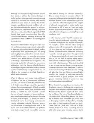 Although successive waves of government policies
have aimed to address the relative shortages of
skilled workers in these areas by committing more
resources to education and training, these policies
take time to yield results. A country that decides
today to expand its professional workforce will not
see the full results (whether positive or negative)
for a generation. For instance, training a ­
physician
takes almost a decade and costs a great deal. With
limited fiscal space, countries often face diffi-
cult trade-offs between investing in building the
capabilities of their workforces and funding other
pressing needs.
AI presents a different kind of response to the scar-
city problem, one that was previously not possible.
It does not address shortages of skilled workers
by producing more agronomists, data and policy
analysts, physicians, or teachers. Instead, it relies
on the fact that tasks—in particular, nonroutine
cognitive tasks, which as noted AI is often capable
of handling—are bundled into occupations. The
increasing availability of relatively low-cost AI
applications eases the shortage of skilled profes-
sionals by taking on some of the tasks that those
experts would typically have performed. The net
effect on the occupations involved depends on
which tasks AI takes on.
When AI takes on more expert tasks within an
occupation, the bar to entering that profession
can fall.34
The bundle of skills that remain needed
to do the job may no longer require the specialized
training that previously made it difficult to qualify
for the occupation, and a wider population may
be able to perform the work required. Consider
the jobs of branch managers in finance and insur-
ance as well as town and traffic planners (for more
examples, refer to figure 1.5). These jobs tend to
be relatively scarce in developing economies and
require substantial training. However, genera-
tive AI can now increasingly handle some of the
expert tasks that holders of these jobs perform,
tasks that were previously reserved for someone
with formal training or extensive experience.
Thus a junior finance or insurance officer will
progressively be more able to apply to be a branch
manager, because AI may now be able to perform
tasks related to risks and compliance that are part
of a branch manager’s job. A policy analyst may
increasingly be able to serve as a town and traffic
planner because the more technical aspects of the
latter job can now be performed using AI-powered
simulation tools.
In other instances, rather than AI’s complete take-
over of a task, the task could potentially migrate
to adjacent occupations and become AI assisted.35
For example, a junior extension officer using AI
advisory tools will increasingly be able to iden-
tify pests, interpret soil readings, and give crop-­
specific recommendations, tasks that previously
required a trained agronomist. The agronomist
can then progressively allocate more time to other
parts of the job, such as advising senior govern-
ment officials and exploring scientific collabora-
tions with other countries. Thus tasks involved
in any occupation can change, even as occupa-
tion titles remain the same. Moreover, AI can also
make workers more productive at some existing
job tasks that have not shifted, compounding its
benefits. For example, AI tools can potentially
enable teachers to grade students’ work more
quickly, permitting teachers to spend more time
on other teaching responsibilities.36
These dynamics have significant implications for
developing countries. By being able to perform or
empower more workers to perform expert tasks,
AI expands the effective supply of skills across
the workforce. The rest of this Report builds on
this observation. AI can help alleviate the short-
age of essential skills needed for specialized tasks
in developing countries. It thus offers potentially
large gains for these countries, because one impli-
cation from the “weak links” concept in devel-
opment literature is that a technology tends to
achieve the largest gains where the resource that it
World Development Report 2026
54
 