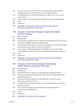 130 AI as an output: The AI value chain is creating growth opportunities in
developing countries, but only a few firms are capturing value
133 Cascading impacts: AI is also having indirect ripple effects across sectors
and countries
134 Future impacts: The most important impacts of AI may be unpredictable
139 Notes
141 References
147	
Spotlight 2. The Power of AI to Enhance Agricultural
Advisory and Extension Services
155 Chapter 5. AI’s Social Impact: Improving Public
Service Delivery
155 Main messages
156 Introduction
158 In the front end of government, evidence-backed AI applications can increase
the quality of public services and expand access
174 In the back end of government, AI can solve problems at scale to make public
administration more effective, efficient, and precise
183 AI can be successfully integrated into the public sector by prioritizing
accountability, oversight, and procurement that fits government capacities
184 Notes
185 References
193	
Spotlight 3. Generative AI and the Erosion of Knowledge,
Learning, and Human Skills
201 Chapter 6. AI’s Political Impact: Reshaping
Power Within and Across Countries
201 Main messages
201 Introduction
202 Dynamics between countries: A technology with geopolitical stakes
207 Dynamics between governments and corporations: Entanglements could
impede development
211 Dynamics between corporations and individuals: Market structure
determines who gains from AI
215 Dynamics between citizens and the state: AI strengthens the state’s hand,
for better or worse
220 Policy choices will shape power imbalances among governments,
corporations, and individuals
220 Notes
222 References
227	
Spotlight 4. AI and the Environment
vii
vii
Contents
 