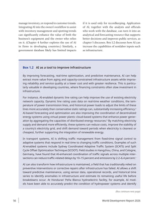 manage inventory, or respond to customer trends.
Integrating AI into the owner’s workflow to assist
with inventory management and spotting trends
can significantly enhance the value of both the
business’s equipment and the owner who relies
on it. (Chapter 4 further explores the use of AI
in firms in developing countries.) Similarly, a
government database likely has limited impacts
if it is used only for recordkeeping. Application
of AI, together with the analysts and officials
who work with the database, can turn it into an
analytical and forecasting resource that supports
better decisions and improves public services, as
chapter 5 discusses. Box 1.2 discusses how AI can
increase the capabilities of nonlabor inputs such
as infrastructure.
Box 1.2 AI as a tool to improve infrastructure
By improving forecasting, real-time optimization, and predictive maintenance, AI can help
extract more value from aging and capacity-constrained infrastructure assets while improv-
ing reliability and service quality at a lower cost and with greater resilience. This is particu-
larly valuable in developing countries, where financing constraints often slow investment in
infrastructure.
For instance, AI-enabled dynamic line rating can help improve the use of existing electricity
network capacity. Dynamic line rating uses data on real-time weather conditions, the tem-
perature of power transmission lines, and historical power loads to adjust the limits of these
lines more accurately than conservative static ratings can, substantially increasing efficiency.a
AI-based forecasting and optimization are also improving the coordination of decentralized
energy systems using virtual power plants: cloud-based systems that enhance power gener-
ation by aggregating the capacities of distributed energy resources.b
By matching electricity
supply and demand more efficiently, these systems can reduce costs, improve the stability of
a country’s electricity grid, and shift demand toward periods when electricity is cleanest or
cheapest, further supporting the integration of renewable energy.
In transport systems, AI is shifting traffic management from fixed-time signal control to
adaptive systems that respond in real time to changing traffic conditions. Examples of such
AI-enabled systems include Sydney Coordinated Adaptive Traffic System (SCATS) and Split
Cycle Offset Optimization Technique (SCOOT). Field studies in Hangzhou, China, and Cologne,
Germany, have found that AI-enhanced coordination of traffic signals across multiple inter-
sections can reduce traffic-related delays by 10–15 percent and emissions by 2.2–6.4 percent.c
AI can also transform how infrastructure is maintained, a field that has traditionally relied on
preventive interventions or corrective repairs after infrastructure has failed. AI allows a shift
toward predictive maintenance, using sensor data, operational records, and historical time
series to identify anomalies in infrastructure and estimate its remaining useful life before
breakdowns occur. At Honduras’ Peña Blanca hydroelectric facility, for example, AI mod-
els have been able to accurately predict the condition of hydropower systems and identify
(Box continues next page)
World Development Report 2026
56
 
