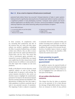 potential faults before failure has occurred.d
AI-based detection of leaks in water systems
holds promise for significantly reducing the loss of treated water before it reaches customers,
a significant problem in many developing countries.e
Computer vision systems and neural
network applications can identify cracks, corrosion, and structural defects in bridges, thereby
reducing inspection costs while improving safety and prioritization of repairs.f
Source: WDR 2026 team.
a. Lai and Teh (2022); Ye and Teh (2026).
b. Li et al. (2026).
c. Elharoun et al. (2025).
d. Velasquez and Flores (2022).
e. Bolgar (2024).
f. Shahrivar et al. (2025).
Box 1.2 AI as a tool to improve infrastructure (continued)
In these scenarios, AI complements work-
ers, increasing their productivity and that of
the resources they use. Labor and other inputs
enhance one another’s capabilities, multiplying
the effect. In a positive feedback loop, as AI makes
workers more effective, they are able to extract
greater value from the capital and infrastructure
around them, and vice versa. This means that
a firm or government agency previously con-
strained by a scarcity of skilled labor can expand
more rapidly than the labor channel alone would
permit, because its workforce is more productive
and other inputs that it deploys are also more
productive.
Finally, as this Report’s overview discusses, causal
empirical evidence on each of the channels
through which AI operates is still evolving. The
various dynamics described in this section are
therefore meant to highlight the transformative
potential of AI, based on the theoretical channels
that the economics literature has identified.38
The
phenomenon of falling entry bars that enable a
wider population to perform a particular type of
work is one potential outcome of automation.
The migrating of tasks to adjacent occupations
is commonly referred to as expertise leveling, and
workers’ becoming more productive at some of
their existing tasks is viewed as labor augmenting.
In addition, the capacity of AI to increase the pro-
ductivity of nonlabor inputs is known as capital
augmenting. The literature also identifies a fifth
channel, the creation of new tasks.39
From promise to peril:
Gains are neither equal nor
guaranteed
For significant reasons, the expected benefits of
AI are neither equal across individuals and groups
nor guaranteed to materialize. Three of these rea-
sons are highlighted here and elaborated on in
later parts of this Report.
AI can widen distributional
concerns
This chapter has thus far taken an optimistic
view on the potential of AI to help alleviate
the shortage of high-skilled workers. However,
there are instances in which AI may perform
Capabilities: The Power of AI to Alleviate Skill Shortages 57
 