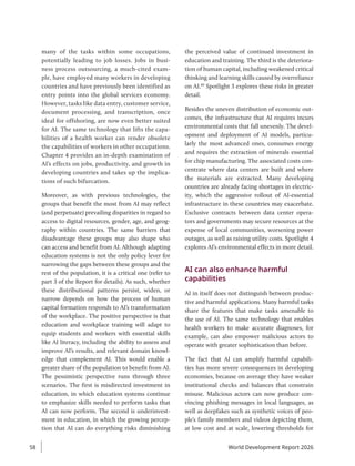 many of the tasks within some occupations,
potentially leading to job losses. Jobs in busi-
ness process outsourcing, a much-cited exam-
ple, have employed many workers in developing
countries and have previously been identified as
entry points into the global services economy.
However, tasks like data entry, customer service,
document processing, and transcription, once
ideal for offshoring, are now even better suited
for AI. The same technology that lifts the capa-
bilities of a health worker can render obsolete
the capabilities of workers in other occupations.
Chapter 4 provides an in-depth examination of
AI’s effects on jobs, productivity, and growth in
developing countries and takes up the implica-
tions of such bifurcation.
Moreover, as with previous technologies, the
groups that benefit the most from AI may reflect
(and perpetuate) prevailing disparities in regard to
access to digital resources, gender, age, and geog-
raphy within countries. The same barriers that
disadvantage these groups may also shape who
can access and benefit from AI. Although adapting
education systems is not the only policy lever for
narrowing the gaps between these groups and the
rest of the population, it is a critical one (refer to
part 3 of the Report for details). As such, whether
these distributional patterns persist, widen, or
narrow depends on how the process of human
capital formation responds to AI’s transformation
of the workplace. The positive perspective is that
education and workplace training will adapt to
equip students and workers with essential skills
like AI literacy, including the ability to assess and
improve AI’s results, and relevant domain knowl-
edge that complement AI. This would enable a
greater share of the population to benefit from AI.
The pessimistic perspective runs through three
scenarios. The first is misdirected investment in
education, in which education systems continue
to emphasize skills needed to perform tasks that
AI can now perform. The second is underinvest-
ment in education, in which the growing percep-
tion that AI can do everything risks diminishing
the perceived value of continued investment in
education and training. The third is the deteriora-
tion of human capital, including weakened critical
thinking and learning skills caused by overreliance
on AI.40
Spotlight 3 explores these risks in greater
detail.
Besides the uneven distribution of economic out-
comes, the infrastructure that AI requires incurs
environmental costs that fall unevenly. The devel-
opment and deployment of AI models, particu-
larly the most advanced ones, consumes energy
and requires the extraction of minerals essential
for chip manufacturing. The associated costs con-
centrate where data centers are built and where
the materials are extracted. Many developing
countries are already facing shortages in electric-
ity, which the aggressive rollout of AI-essential
infrastructure in these countries may exacerbate.
Exclusive contracts between data center opera-
tors and governments may secure resources at the
expense of local communities, worsening power
outages, as well as raising utility costs. Spotlight 4
explores AI’s environmental effects in more detail.
AI can also enhance harmful
capabilities
AI in itself does not distinguish between produc-
tive and harmful applications. Many harmful tasks
share the features that make tasks amenable to
the use of AI. The same technology that enables
health workers to make accurate diagnoses, for
example, can also empower malicious actors to
operate with greater sophistication than before.
The fact that AI can amplify harmful capabili-
ties has more severe consequences in developing
economies, because on average they have weaker
institutional checks and balances that constrain
misuse. Malicious actors can now produce con-
vincing phishing messages in local languages, as
well as deepfakes such as synthetic voices of peo-
ple’s family members and videos depicting them,
at low cost and at scale, lowering thresholds for
World Development Report 2026
58
 