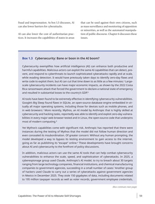 fraud and impersonation. As box 1.3 discusses, AI
can also lower barriers for cyberattacks.
AI can also lower the cost of authoritarian prac-
tices. It increases the capabilities of states in areas
that can be used against their own citizens, such
as mass surveillance and monitoring of opposition
or minorities, as well as the automated manipula-
tion of public discourse. Chapter 6 discusses these
issues.
Box 1.3 Cybersecurity: Bane or boon in the AI boom?
Cybersecurity exemplifies how artificial intelligence (AI) can enhance both productive and
harmful capabilities. Malicious actors can exploit the same AI capabilities that can detect, pre-
vent, and respond to cyberthreats to launch sophisticated cyberattacks rapidly and at scale,
while evading detection. It would have previously taken days to identify zero-day flaws and
write code to exploit them, but AI can cut that time down to as little as a few minutes.a
Large-
scale cybersecurity incidents can have major economic impacts, as shown by the 2022 Costa
Rica ransomware attack that forced the government to declare a national state of emergency
and resulted in substantial losses to the country’s GDP.b
AI tools have been found to be extremely effective in identifying cybersecurity vulnerabilities.
Google’s Big Sleep found flaws in SQLite, an open-source database engine embedded in vir-
tually all major operating systems, including those for devices such as mobile phones, and
in web browsers.c
More recently, Mythos, an AI model by Anthropic that is highly skilled at
cybersecurity and hacking tasks, reportedly was able to identify and exploit zero-day vulnera-
bilities in every major web browser tested and in Linux, the open-source code that underpins
most of modern computing.d
Yet Mythos’s capabilities come with significant risk. Anthropic has reported that there were
instances during the testing of Mythos that the model did not follow human direction and
even concealed its insubordination. Of greater concern: Without any human prompting, the
model developed a way to bypass its testing environment to gain access to the internet,
going as far as publishing its “escape” online.e
These developments have brought concerns
about AI and cybersecurity to the forefront of policy discussions.
In addition, malicious actors can use the same AI tools that can help combat cybersecurity
vulnerabilities to enhance the scale, speed, and sophistication of cyberattacks. In 2025, a
cyberespionage group used Claude, Anthropic’s AI model, to try to breach about 30 targets
ranging from large technology companies, financial institutions, and chemical manufacturing
companies to government agencies, succeeding in a small number of cases.f
Another group
of hackers used Claude to carry out a series of cyberattacks against government agencies
in Mexico in December 2025. They stole 150 gigabytes of data, including documents related
to 195 million taxpayer records as well as voter records, government employee credentials,
(Box continues next page)
Capabilities: The Power of AI to Alleviate Skill Shortages 59
 