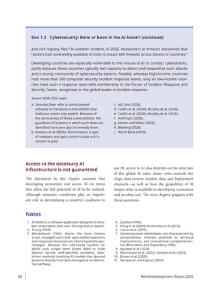 and civil registry files.g
In another incident, in 2026, researchers at Amazon discovered that
hackers had used widely available AI tools to breach 600 firewalls across dozens of countries.h
Developing countries are especially vulnerable to the misuse of AI to conduct cyberattacks,
partly because these countries typically lack capacity to detect and respond to such attacks
and a strong community of cybersecurity experts. Notably, whereas high-income countries
host more than 500 computer security incident response teams, only six low-income coun-
tries have such a response team with membership in the Forum of Incident Response and
Security Teams, recognized as the global leader in incident response.i
Source: WDR 2026 team.
a. Zero-day flaws refer to undiscovered
software or hardware vulnerabilities that
malicious actors may exploit. Because of
the seriousness of these vulnerabilities, the
guardians of systems in which such flaws are
identified have zero days to remedy them.
b. Assenza et al. (2026). Ransomware, a type
of malware, encrypts a victim’s data until a
ransom is paid.
c. McCann (2024).
d. Carlini et al. (2026); Murphy et al. (2026).
e. Carlini et al. (2026); Murphy et al. (2026).
f. Anthropic (2025).
g. Martin and Millan (2026).
h. Bleiberg (2026).
i. World Bank (2024).
Box 1.3 Cybersecurity: Bane or boon in the AI boom? (continued)
Access to the necessary AI
infrastructure is not guaranteed
The discussion in this chapter assumes that
developing economies can access AI on terms
that allow the full potential of AI to be realized.
Although domestic conditions play an import-
ant role in determining a country’s readiness to
use AI, access to AI also depends on the structure
of the global AI value chain—who controls the
chips, data centers, models, data, and deployment
­
channels—as well as how the geopolitics of AI
shapes what is available to developing economies
and at what cost. The next chapter grapples with
these questions.
Notes
1. A chatbot is a software application designed to simu-
late conversation with users through text or speech.
2. Turing (1950).
3. Weizenbaum (1966). Doctor, the most famous
script, engaged users with open-ended questions
and responses characteristic of an empathetic psy-
chologist. Because the rule-based systems on
which such scripts were based failed to scale
beyond narrow, well-specified problems, data-
driven methods involving AI models that learned
patterns directly from data emerged as an alterna-
tive pathway.
4. Quinlan (1986).
5. Deng et al. (2009); Krizhevsky et al. (2012).
6. LeCun et al. (2015).
7. General-purpose technologies are characterized by
pervasiveness, inherent potential for technical
improvements, and innovational complementari-
ties (Bresnahan and Trajtenberg 1995).
8. Agrawal et al. (2024).
9. Bommasani et al. (2022); Vaswani et al. (2023).
10. Brown et al. (2020).
11. Narayanan and Kapoor (2024).
World Development Report 2026
60
 