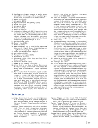 12. Deepfakes are images, videos, or audio, either
altered from other images, videos, or audio or gen-
erated anew, that appear to be real but are not.
13. Bloom et al. (2020).
14. Wang et al. (2023).
15. Aghion and Howitt (1992); Mokyr (2002).
16. Maslej et al. (2025).
17. Wang et al. (2024).
18. Kwa et al. (2026).
19. Firoozi et al. (2025).
20. Hobbhahn and Besiroglu (2022). Researchers have
explored a variety of approaches to boost comput-
ing power. These include parallel processing; spe-
cialized hardware, such as graphics processing
units and tensor processing units; and distributed
computing systems (Slattery et al. 2025).
21. Mirhoseini et al. (2021).
22. Slattery et al. (2025).
23. Bick et al. (2025).
24. Refer to FarmerChat: AI Assistant for Agriculture
(dashboard), Digital Green, https://digitalgreen​
.org/farmerchat/; Singh et al. (2024).
25. Comin and Mestieri (2018); Gill (2020).
26. Liu and Wang (2026).
27. Narayanan and Kapoor (2025).
28. Acemoglu et al. (2025).
29. Autor et al. (2003), (2006); Autor and Dorn (2013);
Goos et al. (2014).
30. Graetz and Michaels (2018).
31. Bick et al. (2025); Felten et al. (2023).
32. World Bank AI and Data for Better Governance
Survey, a survey of governments conducted by the
World Bank for this Report. Chapter 5 provides
details.
33. For example, World Development Reports on jobs
and work examine labor market mismatches
(instances in which the skills of workers do not
match the requirements of available jobs, lead-
ing to high unemployment despite job vacan-
cies) and skills gaps in developing countries
(World Bank 1995, 2012, 2019). Sector-specific
World Development Reports on health, services
delivery, and agriculture document related
shortages among skilled professionals even if
underlying labor supply and demand for
services are often not binding constraints
(World Bank 1993, 2003, 2007).
34. Autor and Thompson (2025). One concern is that in
occupations that open up to wider pools of workers
because of AI assistance with required job tasks,
the wages of incumbents will decrease sharply,
because a greater pool of suitable workers for jobs
in those occupations eliminates the scarcity pre-
mium on expert skills. However, the demand for
goods and services and thus labor demand may
also increase as income rises. This could offset the
increase in supply. Moreover, demand is likely to be
more elastic in developing countries than in high-­
income countries, suggesting a smaller decrease or
no decrease in wages in the former group.
35. Autor (2024).
36. Besides alleviating the shortage in the supply of
skilled workers, AI can also lead to the creation of
new tasks, such as data-related tasks in annotating
and labeling. Data labeling often involves simple
classification, such as tagging an image as a car,
whereas data annotation requires adding context,
such as drawing boxes to indicate specific parts of
the car. Annotating and labeling are crucial in AI
model development because they transform data
into a format that a model can interpret.
37. Aghion et al. (2019); Gwee (2025); Jones (2011);
Jones and Tonetti (2026).
38. Acemoglu et al. (2026).
39. In sum, although AI increases labor productivity, it
has an ambiguous effect on employment because
that effect depends on the overall effect of the five
channels through which AI operates. Of these chan-
nels, only the task-creation channel unambiguously
increases employment; the other channels have
more-ambiguous effects because those effects
depend, in part, on how substitutable other inputs
are for labor, as well as on demand conditions (for
example, refer to Acemoglu et al. 2025, 2026). The
task-based approach, which views jobs as a bundle
of tasks, has been applied primarily for understand-
ing whether firms will replace workers and does not
directly examine other outcomes such as effects on
exports and the markets that businesses serve.
40. Strömberg et al. (2026).
References
Acemoglu, Daron, David H. Autor, and Simon Johnson.
2026. “Building Pro-Worker Artificial Intelligence.”
NBER Working Paper 34854, National Bureau of
Economic Research. https://www.nber.org/papers​
/­
w34854.
Acemoglu, Daron, Fredric Kong, and Pascual Restrepo.
2025. “Tasks at Work: Comparative Advantage,
Technology and Labor Demand.” In Handbook of
Labor Economics, vol. 6, edited by Christian Dustmann
and Thomas Lemieux. Handbooks in Economics
Series. North-Holland. https://doi​
.org/10.1016​
/­
bs​
.heslab.2025.08.003.
Aghion, Philippe, and Peter Howitt. 1992. “A Model of
Growth Through Creative Destruction.” Econometrica
60 (2): 323–51. https://doi.org/10.2307/2951599.
Aghion, Philippe, Benjamin F. Jones, and Charles I.
Jones. 2019. “Artificial Intelligence and Economic
Growth.” In The Economics of Artificial Intelligence: An
Agenda, edited by Ajay Agrawal, Joshua Gans, and
Avi Goldfarb. University of Chicago Press. https://
web.stanford.edu/~chadj/AJJ-AIandGrowth.pdf.
Agrawal, Ajay K., Joshua S. Gans, and Avi Goldfarb. 2024.
“Generative AI Is Still Just a Prediction Machine.”
Harvard Business Review, Article H08H1T-PDF-ENG
Capabilities: The Power of AI to Alleviate Skill Shortages 61
 