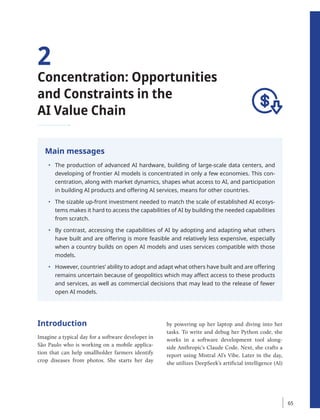 2
Concentration: Opportunities
and Constraints in the
AI Value Chain
Main messages
• The production of advanced AI hardware, building of large-scale data centers, and
developing of frontier AI models is concentrated in only a few economies. This con-
centration, along with market dynamics, shapes what access to AI, and participation
in building AI products and offering AI services, means for other countries.
• The sizable up-front investment needed to match the scale of established AI ecosys-
tems makes it hard to access the capabilities of AI by building the needed capabilities
from scratch.
• By contrast, accessing the capabilities of AI by adopting and adapting what others
have built and are offering is more feasible and relatively less expensive, especially
when a country builds on open AI models and uses services compatible with those
models.
• However, countries’ ability to adopt and adapt what others have built and are offering
remains uncertain because of geopolitics which may affect access to these products
and services, as well as commercial decisions that may lead to the release of fewer
open AI models.
Introduction
Imagine a typical day for a software developer in
São Paulo who is working on a mobile applica-
tion that can help smallholder farmers identify
crop diseases from photos. She starts her day
by powering up her laptop and diving into her
tasks. To write and debug her Python code, she
works in a software development tool along-
side Anthropic’s Claude Code. Next, she crafts a
report using Mistral AI’s Vibe. Later in the day,
she ­
utilizes DeepSeek’s artificial intelligence (AI)
65
 