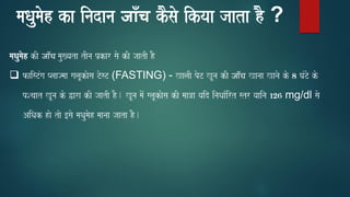maQaumaoh ka inadana जााँच kOsao ikyaa jaata hO ?
maQaumaoh kI जाँच mau#yata tIna p`kar sao kI jaatI hO
❑ faisTMga Plaajmaa galaUkaosa TosT (FASTING) - KalaI poT KUna kI जाँच Kanaa Kanao ko 8 GaMTo ko
pScaat KUna ko Wara kI jaatI hO. KUna maoM glaUkaosa kI maa~a yaid inaQaa-irt str yaaina 126 mg/dl sao
AiQak hao tao [sao maQaumaoh maanaa jaata hO.
 