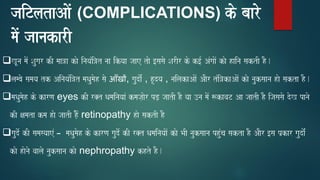 jaiTlataAaoM (COMPLICATIONS) ko baaro
maoM jaanakarI
❑KUna maoM Saugar kI maa~a kao inayaMi~t naa ikyaa jaae tao [sasao SarIr ko k[- AMgaaoM kao haina saktI hO.
❑lambao samaya tk AinayaMi~t maQaumaoh sao आँखों, gaudao-M , hRdya , nailakaAaoM AaOr tMi~kaAaoM kao nauksaana hao sakta hO.
❑maQaumaoh ko karNa eyes kI r@t QamainayaaM kmaja,aor pD, jaatI hO yaa ]na maoM $kavaT Aa jaatI hO ijasasao doK panao
kI xamata kma hao jaatI hOoM, retinopathy hao saktI hO
❑gaudo- kI samasyaaeM – maQaumaoh ko karNa gaudo- kI r@t QamainayaaoM kao BaI nauksaana phuMca sakta hO AaOr [sa p`kar gaudao-M
kao haonao vaalao nauksaana kao nephropathy khto hO.
 