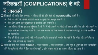 jaiTlataAaoM (COMPLICATIONS) ko baaro
maoM jaanakarI
❑tMi~kaAaoM kI xait AaOr samasyaaeM - tMi~kaAaoM kI xait haonao kao neuropathy khto hO.
▪ pOraoM yaa SarIr ko inacalao BaagaaoM maoM jalana yaa saunna haonaa mahsaUsa haota hO .
▪ poT AaOr आँतों की क्र्ररयाओं maoM badlaava Aanao lagata hO .
▪ jaba tMi~kaAaoM kao nauksaana पहुँचता hO tao pOr maoM caaoT laganao pr kao[- dd- mahsaUsa nahIM haota AaOr caaoT laganao va
ja,#ma haonao ka K,tra baZ, jaata hO. jaba tk samasyaa ka pta calata hO tba tk Gaava baurI trh sao सं्ममत
hao sakta hO.
▪ eosao marIja,aoM ko ja,#ma jaldI nahIM Barto.kBaI¹kBaI halaat eosao gamBaIr hao jaato hOM ik marIja, kao Apnao pOr yaa
टाँग tk kTvaanao pD, jaato hO.
❑ idla ka daOra tqaa lakvaa stroke - ]cca r@tcaap , ]cca ka^laosT/ala , AaOr KUna maoM Saugar kI maa~a AinayaMi~t
haonao sao maQaumaoh ko marIja, maoM idla ka daOra pD,nao , AaOr lakvaa maarnao ka K,tra AiQak baZ, jaata hO.
 