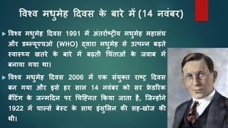 विश्ि मधुमेह दििस क
े बारे में (14 निंबर)
 विश्ि मधुमेह दििस 1991 में अंतरााष्ट्रीय मधुमेह महासंघ
और डब्ल्यूएचओ (WHO) द्िारा मधुमेह से उत्पन्न बढ़ते
स्िास््य खतरे क
े बारे में बढ़ती चचंताओं क
े जिाब में
बनाया गया था।
 विश्ि मधुमेह दििस 2006 में एक संयुक्त राष्ट्र दििस
बन गया और इसे हर साल 14 निंबर को सर फ्र
े डररक
बैंद ंग क
े जन्मदिन पर चचह्ननत ककया जाता है, ह्जन्होंने
1922 में चा्सा बेस् क
े साथ इंसुशलन की सह-खोज की
थी।
 