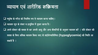 vyaayaama evaM SaarIirk सक्यta
❑ maQaumaoh ko marIja, kao inayaimat $p sao vyaayaama krnaa caaihe.
❑ vyaayaama KUna ko saMcaar va [nsauilana maoM sauQaar krta hO.
❑ Apnao Da^@Tr kI salaah lao kr ApnaI Aayau AaOr Anya baImaairyaaoM ko Anausaar vyaayaama kroM . yaid Da^@Tr kI
salaah ko ibanaa AiQak vyaayaama ikyaa jaae tao ha[-paoglaaisaimayaa (hypoglycemia) kI isqait Aa
saktI hO .
 