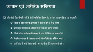 vyaayaama evaM SaarIirk सक्यta
❑ yaid kao[- AaOr baImaarI nahIM hO tao inamnailaiKt inayama ko Anausaar vyaayaama ikyaa jaa sakta hO
❖ tojaI sao pOdla calanaa (saPtah maoM kma sao kma 4 sao 5 baar)
❖ yaid vaja,na saamaanya sao AiQak hO tao ]sao kma krnaa caaihe.
❖ iksaI yaaogaa ivaSaoYa& kI salaah sao yaaoga BaI ikyaa jaa sakta hO.
❖ inayaimat vyaayaama ko Alaavaa ApnaI jaIvanaSaOlaI kao सक्य banaaeM.
❖ जहााँ tk hao sako pOdla jaaeM , Gar ko CaoTo maaoTo kama svayaM kroM .
 