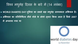 विश्ि मधुमेह दििस क
े बारे में (14 निंबर)
 WORLD DIABETES DAY िुननया का सबसे बडा मधुमेह जागरूकता अशियान है।
 अशियान का प्रनतननचधत्ि नीले गोले क
े लोगो द्िारा ककया जाता है ह्जसे 2007
में अपनाया गया था
 