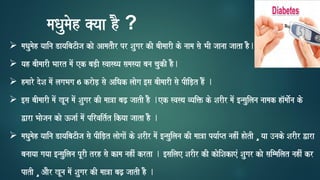 ➢ maQaumaoh yaaina DayaibaTIja kao AamataOr pr Saugar kI baImaarI ko naama sao BaI jaanaa jaata hO.
➢ yah baImaarI Baart maoM ek baD,I svaasqya samasyaa bana caukI hO.
➢ hmaaro doSa maoM lagaBaga 6 kraoD, sao AiQak laaoga [sa baImaarI sao pIiD,t hOM .
➢ [sa baImaarI maoM KUna maoM Saugar kI maa~a baZ, jaatI hO .ek svasqa vyai> ko SarIr maoM [nsauilana naamak ha^maao-na ko
Wara Baaojana kao }jaa- maoM pirvait-t ikyaa jaata hO .
➢ maQaumaoh yaaina DayaibaTIja sao pIiD,t laaogaaoM ko SarIr maoM [nsauilana kI maa~a pyaa-Pt nahIM haotI ¸ yaa ]nako SarIr Wara
banaayaa gayaa [nsauilana pUrI trh sao kama nahIM krta . [sailae SarIr kI kaoiSakaeM Saugar kao saimmailat nahIM kr
patI ¸ AaOr KUna maoM Saugar kI maa~a baZ, jaatI hO .
maQaumaoh @yaa hO ?
 