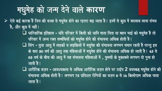 maQaumaoh kao janma donao vaalao कारण
➢ eosao k[- kark hOM ijana kI vajah sao maQaumaoh haonao ka K,tra baZ, jaata hO. [namaoM sao kuC maoM badlaava laanaa saMBava
hO, AaOr kuC maoM nahIM.
❑ Paairvaairk [ithasa - yaid pirvaar maoM iksaI kao yaaina maata ipta yaa bahna Baa[- kao maQaumaoh hO tao
pirvaar maoM Anya r@t sambaMiQayaaoM kao maQaumaoh haonao kI saMBaavanaa AiQak haotI hO.
❑ ilaMga - yauvaa Aayau maoM laD,kaoM va laD,ikyaaoM maoM maQaumaoh kI saMBaavanaa lagaBaga samaana rhtI hO prntu [sa
ko baad 30 vaYa- kI Aayau tk maihlaaAaoM maoM maQaumaoh haonao kI saMBaavanaa AiQak hao jaatI hO. 45 sao
65 vaYa- ko baIca kI Aayau maoM yah saMBaavanaa maihlaaAaoM maoM , pu$YaaoM ko maukabalao lagaBaga dao gaunaa hao
jaatI hO.
❑ SaarIirk vaja,na - AavaSyakta sao AiQak SaarIirk vaja,na haonao pr Ta[-p 2 vayask) maQaumaoh haonao kI
saMBaavanaa AiQak haotI hO. lagaBaga 75 p`itSat raoigayaaoM ka vaja,na 9 sao 14 iklaaoga`ama AiQak payaa
jaata hO.
 