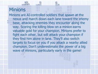Minions
Minions are AI-controlled soldiers that spawn at the
nexus and march down each lane toward the enemy
base, attacking enemies they encounter along the
way. Scoring the killing blow on a minion earns
valuable gold for your champion. Minions prefer to
fight each other, but will attack your champion if
they find him alone in lane. They'll also switch
targets to focus on you if you attack a nearby allied
champion. Don't underestimate the power of a big
wave of minions, particularly early in the game!

 
