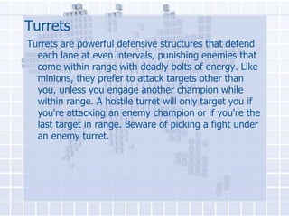 Turrets
Turrets are powerful defensive structures that defend
each lane at even intervals, punishing enemies that
come within range with deadly bolts of energy. Like
minions, they prefer to attack targets other than
you, unless you engage another champion while
within range. A hostile turret will only target you if
you're attacking an enemy champion or if you're the
last target in range. Beware of picking a fight under
an enemy turret.

 