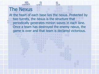 The Nexus
At the heart of each base lies the nexus. Protected by
two turrets, the nexus is the structure that
periodically generates minion waves in each lane.
Once a team has destroyed the enemy nexus, the
game is over and that team is declared victorious.

 