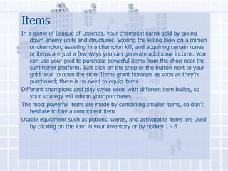 Items
In a game of League of Legends, your champion earns gold by taking
down enemy units and structures. Scoring the killing blow on a minion
or champion, assisting in a champion kill, and acquiring certain runes
or items are just a few ways you can generate additional income. You
can use your gold to purchase powerful items from the shop near the
summoner platform. Just click on the shop or the button next to your
gold total to open the store.Items grant bonuses as soon as they're
purchased; there is no need to equip items
Different champions and play styles excel with different item builds, so
your strategy will inform your purchases
The most powerful items are made by combining smaller items, so don't
hesitate to buy a component item
Usable equipment such as potions, wards, and activatable items are used
by clicking on the icon in your inventory or by hotkey 1 - 6

 