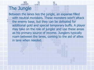 The Jungle
Between the lanes lies the jungle, an expanse filled
with neutral monsters. These monsters won't attack
the enemy base, but they can be defeated for
additional gold and special temporary buffs. A player
may take on the role of jungler and use these areas
as his primary source of income. Junglers typically
roam between the lanes, coming to the aid of allies
in lane when needed.

 