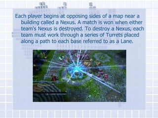 Each player begins at opposing sides of a map near a
building called a Nexus. A match is won when either
team's Nexus is destroyed. To destroy a Nexus, each
team must work through a series of Turrets placed
along a path to each base referred to as a Lane.

 