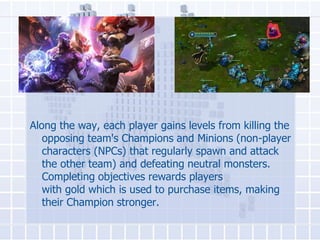 Along the way, each player gains levels from killing the
opposing team's Champions and Minions (non-player
characters (NPCs) that regularly spawn and attack
the other team) and defeating neutral monsters.
Completing objectives rewards players
with gold which is used to purchase items, making
their Champion stronger.

 