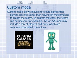 Custom mode
Custom mode allows players to create games that
players opt into rather than relying on matchmaking
to create the teams. In custom matches, the teams
can be uneven (for example, 3v4 or 2v5) and may
include a mix of players and bots, which are
computer-controlled champions.

 