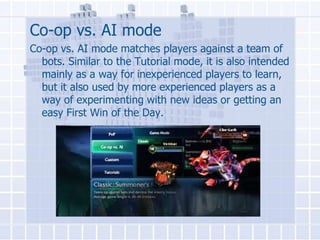 Co-op vs. AI mode
Co-op vs. AI mode matches players against a team of
bots. Similar to the Tutorial mode, it is also intended
mainly as a way for inexperienced players to learn,
but it also used by more experienced players as a
way of experimenting with new ideas or getting an
easy First Win of the Day.

 
