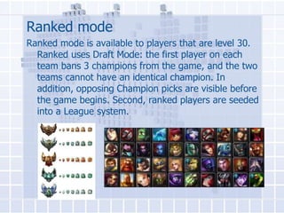 Ranked mode
Ranked mode is available to players that are level 30.
Ranked uses Draft Mode: the first player on each
team bans 3 champions from the game, and the two
teams cannot have an identical champion. In
addition, opposing Champion picks are visible before
the game begins. Second, ranked players are seeded
into a League system.

 