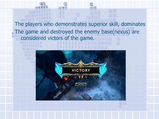 The players who demonstrates superior skill, dominates
The game and destroyed the enemy base(nexus) are
considered victors of the game.

 