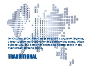 On October 2009, Riot Games released League of Legends,
a free-to-play multi-player online battle video game. Often
dubbed LOL, the game has earned its rightful place in the
mainstream gaming arena.

TRANSITIONAL

 
