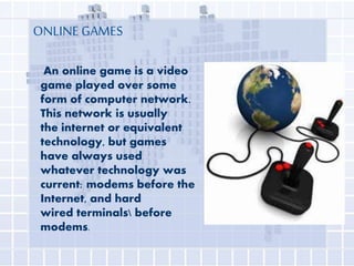 ONLINE GAMES
An online game is a video
game played over some
form of computer network.
This network is usually
the internet or equivalent
technology, but games
have always used
whatever technology was
current: modems before the
Internet, and hard
wired terminals before
modems.

 