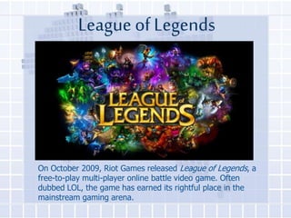 League of Legends

On October 2009, Riot Games released League of Legends, a
free-to-play multi-player online battle video game. Often
dubbed LOL, the game has earned its rightful place in the
mainstream gaming arena.

 
