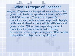 What is League of Legends?
League of Legends is a fast-paced, competitive online

game that blends the speed and intensity of an RTS
with RPG elements. Two teams of powerful
champions, each with a unique design and playstyle,
battle head-to-head across multiple battlefields and
game modes. With an ever-expanding roster of
champions, frequent updates and a thriving
tournament scene, League of Legends offers endless
replayability for players of every skill level.

 
