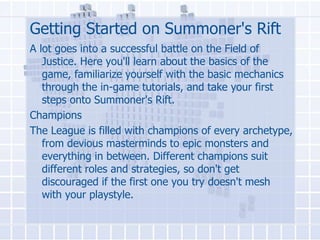 Getting Started on Summoner's Rift
A lot goes into a successful battle on the Field of
Justice. Here you'll learn about the basics of the
game, familiarize yourself with the basic mechanics
through the in-game tutorials, and take your first
steps onto Summoner's Rift.
Champions
The League is filled with champions of every archetype,
from devious masterminds to epic monsters and
everything in between. Different champions suit
different roles and strategies, so don't get
discouraged if the first one you try doesn't mesh
with your playstyle.

 