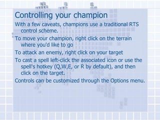 Controlling your champion
With a few caveats, champions use a traditional RTS
control scheme.
To move your champion, right click on the terrain
where you'd like to go
To attack an enemy, right click on your target
To cast a spell left-click the associated icon or use the
spell's hotkey (Q,W,E, or R by default), and then
click on the target.
Controls can be customized through the Options menu.

 