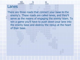 Lanes
There are three roads that connect your base to the
enemy's. These roads are called lanes, and they'll
serve as the means of engaging the enemy team. To
win a game you'll have to push down your lane into
the enemy base and destroy the nexus at the heart
of their base.

 