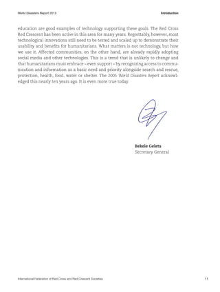 World Disasters Report 2013	Introduction

education are good examples of technology supporting these goals. The Red Cross
Red Crescent has been active in this area for many years. Regrettably, however, most
technological innovations still need to be tested and scaled up to demonstrate their
usability and benefits for humanitarians. What matters is not technology, but how
we use it. Affected communities, on the other hand, are already rapidly adopting
social media and other technologies. This is a trend that is unlikely to change and
that humanitarians must embrace – even support – by recognizing access to communication and information as a basic need and priority alongside search and rescue,
protection, health, food, water or shelter. The 2005 World Disasters Report acknowledged this nearly ten years ago. It is even more true today.

Bekele Geleta
Secretary General

International Federation of Red Cross and Red Crescent Societies	11

 