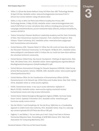 World Disasters Report 2013	

Strengthening humanitarian information: the role of technology

–	 Talbot, D. African Bus Routes Redrawn Using Cell-Phone Data. MIT Technology Review,
30 April 2013(a). Available online: www.technologyreview.com/news/514211/
african-bus-routes-redrawn-using-cell-phone-data/.
–	 Talbot, D. How to Mine Cell-Phone Data Without Invading Your Privacy. MIT

Chapter

3

Technology Review, 13 May 2013(b). Available online: www.technologyreview.com/
news/514676/how-to-mine-cell-phone-data-without-invading-your-privacy/?utm_
campaign=newslettersutm_source=newsletter-daily-allutm_medium=emailutm_
content=20130513.
–	 Tulane University’s Disaster Resilience Leadership Academy and the State University
of Haiti. Haiti Humanitarian Assistance Evaluation: From a Resilience Perspective. New
Orleans: Tulane University, 2012. Available online: www.drlatulane.org/groups/
haiti-humanitarian-aid-evaluation.
–	 United Nations (UN). ‘Disaster Relief 2.0: What the UN could not have done without
the Volunteer Technical Community’ in UN Dispatch, 30 March 2011. Available online:
www.undispatch.com/disaster-relief-2-0-what-the-un-could-not-have-done-withoutthe-volunteer-technical-community.
–	 United Nations Global Pulse. Big Data for Development: Challenges  Opportunities. New
York: UN Global Pulse, 2012. Available online: www.unglobalpulse.org/sites/default/
files/BigDataforDevelopment-GlobalPulseMay2012.pdf.
–	 United Nations International Strategy for Disaster Response (UNISDR). Global Survey
of Early Warning Systems. Geneva: UNISDR, 2006. Available online: www.unisdr.org/we/
inform/publications/3612.
–	 United Nations Office for the Coordination of Humanitarian Affairs (OCHA).
Humanitarianism in the Network Age. OCHA Policy and Studies Series. New York: OCHA,
2013a. Available online at: www.unocha.org/hina.
–	OCHA. Humanitarian Issues: A new way to access information. Updated 21
March 2013(b). Available online: www.unocha.org/top-stories/all-stories/
humanitarian-issues-new-way-access-information.
–	 United States Federal Emergency Management Agency (FEMA). Hurricane Sandy:
Rumor Control. Updated 3 December 2012. Available online: www.fema.gov/
hurricane-sandy-rumor-control.
–	 Van der Windt, P. and Humphreys, M. Voix des Kivus: Reflections on a Crowdseeding
Approach to Conflict Event Data Gathering. 2012. Available online: http://cu-csds.org/
wp-content/uploads/2012/07/Voix-des-Kivus-UBC.pdf.
–	 Zagheni, E. and Weber, I. You are where you E-mail: Using E-mail Data to Estimate
International Migration Rates. Proceedings of ACM Web Science 2012. New York:
Association for Computing Machinery, 2012.
International Federation of Red Cross and Red Crescent Societies	

101

 