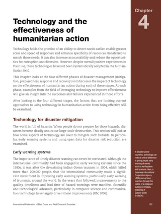 Chapter

Technology and the
effectiveness of
humanitarian action

4

Technology holds the promise of an ability to detect needs earlier, enable greater
scale and speed of responses and enhance specificity of resources transferred to
match those needs. It can also increase accountability and reduce the opportunities for corruption and diversion. However, despite overall positive experiences in
their use, these technologies have not been systematically adopted in the humanitarian field.
This chapter looks at the four different phases of disaster management (mitigation, preparedness, response and recovery) and discusses the impact of technology
on the effectiveness of humanitarian action during each of these stages. At each
phase, examples from the field of leveraging technology to improve effectiveness
will give an insight into the successes and failures experienced in those efforts.
After looking at the four different stages, the factors that are limiting current
approaches to using technology in humanitarian action from being effective will
be examined.

Technology for disaster mitigation
The world is full of hazards. When people do not prepare for those hazards, disasters become deadly and cause large-scale destruction. This section will look at
how some aspects of technology are used to mitigate such hazards. In particular, early warning systems and using open data for disaster risk reduction are
examined.

Early warning systems
The importance of timely disaster warning can never be overstated. Although the
international community had been engaged in early warning systems since the
1980s, it was after the devastating Indian Ocean tsunami in 2004, which killed
more than 200,000 people, that the international community made a significant investment in improving early warning systems, particularly early warning
of tsunamis, around the world. In the years that followed, improvements to the
quality, timeliness and lead-time of hazard warnings were manifest. Scientific
and technological advances, particularly in computer science and communication technology, have largely driven these improvements (UN, 2006).

In disaster-prone
countries, technology can
make a critical difference
in giving people early
warning of events
such as earthquakes
and tsunamis. Here, a
Japanese International
Cooperation Agency
(JICA) rescue team
searches through the
rubble of a collapsed
building in Padang,
Indonesia in
October 2009.
© UNDAC

International Federation of Red Cross and Red Crescent Societies	103

 