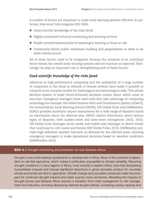 World Disasters Report 2013	

Chapter 4 Technology and the effectiveness of humanitarian action

A number of factors are important to make early warning systems effective. In particular, they must fully integrate (UN, 2006):
nn ood scientific knowledge of the risks faced
G
	
nn ighly automated technical monitoring and warning services
H
	
nn eople-centred dissemination of meaningful warning to those at risk
P
	
nn ommunity-driven public awareness building and preparedness in what to do
C
	
when alarms sound.
All of these factors need to be integrated, because the omission of an individual
factor means the overall early warning systems will not function as expected. Technology can play an important role in strengthening each of these factors.

Good scientific knowledge of the risks faced
Advances in high-performance computing and the availability of a large number
of computers in the cloud (a network of remote servers) have made it possible to
compute more complex models for hydrological and seismological risks. This allows
decision-makers to make better-informed decisions sooner about which areas to
evacuate. Emergency managers have used tools that take advantage of computing
technology, for example, the Global Disaster Alert and Coordination System (GDACS),
the Humanitarian Early Warning Service (HEWS), UN Global Pulse and SARWeather.
GDACS provides automatic impact assessments for a wide range of disasters based
on information about the affected area. HEWS collects information about various
types of disasters, both sudden-onset and slow-onset emergencies (IASC, 2013).
UN Global Pulse leverages social media and mobile text messages to detect trends
that could lead to civil unrest and famine (UN Global Pulse, 2013). SARWeather provides high-definition weather forecasts on demand for the affected areas, allowing
emergency managers to make operational decisions based on weather conditions
(SARWeather, 2013).

Box 4.1 Drought monitoring and prediction for sub-Saharan Africa
Drought is one of the leading impediments to development in Africa. Much of the continent is dependent on rain-fed agriculture, which makes it particularly susceptible to climate variability. Recurring
drought conditions in many regions of Africa, most recently in eastern Africa, have had devastating
humanitarian impacts and impose significant reductions in gross domestic product for countries
whose economies are tied to agriculture. Climate change and population pressures make the prospect for continued drought impacts and water scarcity more worrisome. Alleviating the impacts of
drought across sub-Saharan Africa requires a transition from crisis management to risk management and reduction, including developing national drought policies, increasing coping capacity and

104	

Focus on technology and the future of humanitarian action

 
