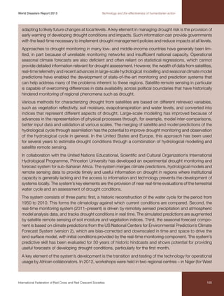 World Disasters Report 2013	

Technology and the effectiveness of humanitarian action

adapting to likely future changes at local levels. A key element in managing drought risk is the provision of
early warning of developing drought conditions and impacts. Such information can provide governments
with the lead-time necessary to implement drought management policies and reduce impacts at all levels.
Approaches to drought monitoring in many low- and middle-income countries have generally been limited, in part because of unreliable monitoring networks and insufficient national capacity. Operational
seasonal climate forecasts are also deficient and often reliant on statistical regressions, which cannot
provide detailed information relevant for drought assessment. However, the wealth of data from satellites,
real-time telemetry and recent advances in large-scale hydrological modelling and seasonal climate model
predictions have enabled the development of state-of-the-art monitoring and prediction systems that
can help address many of the problems inherent to these regions. Satellite remote sensing in particular
is capable of overcoming differences in data availability across political boundaries that have historically
hindered monitoring of regional phenomena such as drought.
Various methods for characterizing drought from satellites are based on different retrieved variables,
such as vegetation reflectivity, soil moisture, evapotranspiration and water levels, and converted into
indices that represent different aspects of drought. Large-scale modelling has improved because of
advances in the representation of physical processes through, for example, model inter-comparisons,
better input data and validation at various scales. The merging of satellite and model predictions of the
hydrological cycle through assimilation has the potential to improve drought monitoring and observation
of the hydrological cycle in general. In the United States and Europe, this approach has been used
for several years to estimate drought conditions through a combination of hydrological modelling and
satellite remote sensing.
In collaboration with the United Nations Educational, Scientific and Cultural Organization’s International
Hydrological Programme, Princeton University has developed an experimental drought monitoring and
forecast system for sub-Saharan Africa. The system merges climate predictions, hydrological models and
remote sensing data to provide timely and useful information on drought in regions where institutional
capacity is generally lacking and the access to information and technology prevents the development of
systems locally. The system’s key elements are the provision of near real-time evaluations of the terrestrial
water cycle and an assessment of drought conditions.
The system consists of three parts: first, a historic reconstruction of the water cycle for the period from
1950 to 2010. This forms the climatology against which current conditions are compared. Second, the
real-time monitoring system (2011–present) is driven by remotely sensed precipitation and atmospheric
model analysis data, and tracks drought conditions in real time. The simulated predictions are augmented
by satellite remote sensing of soil moisture and vegetation indices. Third, the seasonal forecast component is based on climate predictions from the US National Centers for Environmental Prediction’s Climate
Forecast System (version 2), which are bias-corrected and downscaled in time and space to drive the
land surface model, with initial conditions provided by the real-time monitoring component. The system’s
predictive skill has been evaluated for 30 years of historic hindcasts and shows potential for providing
useful forecasts of developing drought conditions, particularly for the first month.
A key element of the system’s development is the transition and testing of the technology for operational
usage by African collaborators. In 2012, workshops were held in two regional centres – in Niger (for West

International Federation of Red Cross and Red Crescent Societies	

105

 