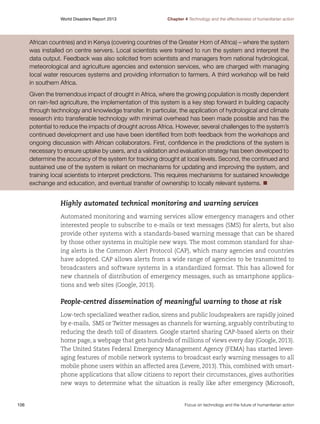 World Disasters Report 2013	

Chapter 4 Technology and the effectiveness of humanitarian action

African countries) and in Kenya (covering countries of the Greater Horn of Africa) – where the system
was installed on centre servers. Local scientists were trained to run the system and interpret the
data output. Feedback was also solicited from scientists and managers from national hydrological,
meteorological and agriculture agencies and extension services, who are charged with managing
local water resources systems and providing information to farmers. A third workshop will be held
in southern Africa.
Given the tremendous impact of drought in Africa, where the growing population is mostly dependent
on rain-fed agriculture, the implementation of this system is a key step forward in building capacity
through technology and knowledge transfer. In particular, the application of hydrological and climate
research into transferable technology with minimal overhead has been made possible and has the
potential to reduce the impacts of drought across Africa. However, several challenges to the system’s
continued development and use have been identified from both feedback from the workshops and
ongoing discussion with African collaborators. First, confidence in the predictions of the system is
necessary to ensure uptake by users, and a validation and evaluation strategy has been developed to
determine the accuracy of the system for tracking drought at local levels. Second, the continued and
sustained use of the system is reliant on mechanisms for updating and improving the system, and
training local scientists to interpret predictions. This requires mechanisms for sustained knowledge
exchange and education, and eventual transfer of ownership to locally relevant systems. n

Highly automated technical monitoring and warning services
Automated monitoring and warning services allow emergency managers and other
interested people to subscribe to e-mails or text messages (SMS) for alerts, but also
provide other systems with a standards-based warning message that can be shared
by those other systems in multiple new ways. The most common standard for sharing alerts is the Common Alert Protocol (CAP), which many agencies and countries
have adopted. CAP allows alerts from a wide range of agencies to be transmitted to
broadcasters and software systems in a standardized format. This has allowed for
new channels of distribution of emergency messages, such as smartphone applications and web sites (Google, 2013).

People-centred dissemination of meaningful warning to those at risk
Low-tech specialized weather radios, sirens and public loudspeakers are rapidly joined
by e-mails, SMS or Twitter messages as channels for warning, arguably contributing to
reducing the death toll of disasters. Google started sharing CAP-based alerts on their
home page, a webpage that gets hundreds of millions of views every day (Google, 2013).
The United States Federal Emergency Management Agency (FEMA) has started leveraging features of mobile network systems to broadcast early warning messages to all
mobile phone users within an affected area (Levere, 2013). This, combined with smartphone applications that allow citizens to report their circumstances, gives authorities
new ways to determine what the situation is really like after emergency (Microsoft,

106	

Focus on technology and the future of humanitarian action

 