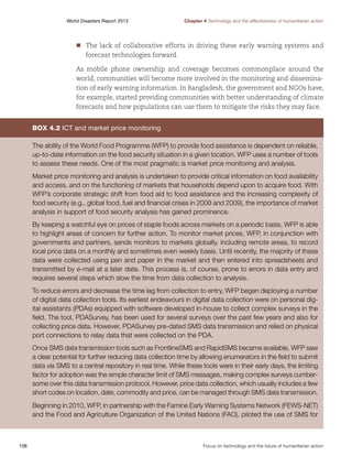 World Disasters Report 2013	

Chapter 4 Technology and the effectiveness of humanitarian action

nn he lack of collaborative efforts in driving these early warning systems and
T
	
forecast technologies forward.
As mobile phone ownership and coverage becomes commonplace around the
world, communities will become more involved in the monitoring and dissemination of early warning information. In Bangladesh, the government and NGOs have,
for example, started providing communities with better understanding of climate
forecasts and how populations can use them to mitigate the risks they may face.

Box 4.2 ICT and market price monitoring
The ability of the World Food Programme (WFP) to provide food assistance is dependent on reliable,
up-to-date information on the food security situation in a given location. WFP uses a number of tools
to assess these needs. One of the most pragmatic is market price monitoring and analysis.
Market price monitoring and analysis is undertaken to provide critical information on food availability
and access, and on the functioning of markets that households depend upon to acquire food. With
WFP’s corporate strategic shift from food aid to food assistance and the increasing complexity of
food security (e.g., global food, fuel and financial crises in 2008 and 2009), the importance of market
analysis in support of food security analysis has gained prominence.
By keeping a watchful eye on prices of staple foods across markets on a periodic basis, WFP is able
to highlight areas of concern for further action. To monitor market prices, WFP, in conjunction with
governments and partners, sends monitors to markets globally, including remote areas, to record
local price data on a monthly and sometimes even weekly basis. Until recently, the majority of these
data were collected using pen and paper in the market and then entered into spreadsheets and
transmitted by e-mail at a later date. This process is, of course, prone to errors in data entry and
requires several steps which slow the time from data collection to analysis.
To reduce errors and decrease the time lag from collection to entry, WFP began deploying a number
of digital data collection tools. Its earliest endeavours in digital data collection were on personal digital assistants (PDAs) equipped with software developed in-house to collect complex surveys in the
field. The tool, PDASurvey, has been used for several surveys over the past few years and also for
collecting price data. However, PDASurvey pre-dated SMS data transmission and relied on physical
port connections to relay data that were collected on the PDA.
Once SMS data transmission tools such as FrontlineSMS and RapidSMS became available, WFP saw
a clear potential for further reducing data collection time by allowing enumerators in the field to submit
data via SMS to a central repository in real time. While these tools were in their early days, the limiting
factor for adoption was the simple character limit of SMS messages, making complex surveys cumbersome over this data transmission protocol. However, price data collection, which usually includes a few
short codes on location, date, commodity and price, can be managed through SMS data transmission.
Beginning in 2010, WFP, in partnership with the Famine Early Warning Systems Network (FEWS-NET)
and the Food and Agriculture Organization of the United Nations (FAO), piloted the use of SMS for

108	

Focus on technology and the future of humanitarian action

 