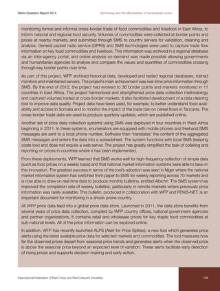 World Disasters Report 2013	

Technology and the effectiveness of humanitarian action

monitoring formal and informal cross-border trade of food commodities and livestock in East Africa, to
inform national and regional food security. Volumes of commodities were collected at border points and
prices at nearby markets, and submitted through SMS to country servers for validation, cleaning and
analysis. General packet radio service (GPRS) and SMS technologies were used to capture trade flow
information on key food commodities and livestock. This information was archived in a regional database
via an inter-agency portal, and online analysis on demand was made possible allowing governments
and humanitarian agencies to analyse and compare the values and quantities of commodities crossing
through key border points over time.
As part of this project, WFP archived historical data, developed and tested regional databases, trained
monitors and maintained servers. The project’s main achievement was real-time price information through
SMS. By the end of 2012, the project had evolved to 36 border points and markets monitored in 11
countries in East Africa. The project harmonized and strengthened price data collection methodology
and captured volumes traded at cross-border markets. It also facilitated development of a data cleaning
tool to improve data quality. Project data have been used, for example, to better understand food availability and access in Somalia and to monitor the impact of the trade ban on cereal flows in Tanzania. The
cross-border trade data are used to produce quarterly updates, which are published online.
Another set of price data collection systems using SMS was deployed in four countries in West Africa
beginning in 2011. In these systems, enumerators are equipped with mobile phones and freehand SMS
messages are sent to a local phone number. Software then ‘translates’ the content of the aggregated
SMS messages and enters the data into a spreadsheet. The system functions with local SMS (keeping
costs low) and does not require a web server. The project has greatly simplified the task of collating and
reporting on prices in countries where it has been implemented.
From these deployments, WFP learned that SMS works well for high-frequency collection of simple data
(such as food prices on a weekly basis) and that national market information systems were able to take on
this innovation. The greatest success in terms of the tool’s adoption was seen in Niger where the national
market information system has switched from paper to SMS for weekly reporting across 70 markets and
is now able to draw on real-time data to produce monthly bulletins, entitled Albichir. The SMS system has
improved the completion rate of weekly bulletins, particularly in remote markets where previously price
information was rarely available. This bulletin, produced in collaboration with WFP and FEWS-NET, is an
important document for monitoring in a shock-prone country.
All WFP price data feed into a global price data store. Launched in 2011, the data store benefits from
several years of price data collection, compiled by WFP country offices, national government agencies
and partner organizations. It contains retail and wholesale prices for key staple food commodities at
sub-national levels. All of the price information can be explored online.
In addition, WFP has recently launched ALPS (Alert for Price Spikes), a new tool which generates price
alerts using the latest available price data for selected markets and commodities. The tool measures how
far the observed prices depart from seasonal price trends and generates alerts when the observed price
is above the seasonal price beyond an expected level of variation. These alerts facilitate early detection
of rising prices and supports decision-making and early action.

International Federation of Red Cross and Red Crescent Societies	

109

 