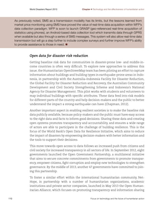 World Disasters Report 2013	

Chapter 4 Technology and the effectiveness of humanitarian action

As previously noted, SMS as a transmission modality has its limits, but the lessons learned from
market price monitoring using SMS have proved the value of real-time data acquisition within WFP’s
data collection paradigm. WFP is soon to launch GRASP (geo-referenced real-time acquisition of
statistics using phones), an Android-based data collection tool which transmits data through GPRS
when available but also through a series of SMS messages. This system will also allow real-time data
transmission but will go a step further to include complex surveys and further improve WFP’s ability
to provide assistance to those in need. n

Open data for disaster risk reduction
Getting baseline risk data for communities in disaster-prone low- and middle-income countries is often very difficult. To explore new approaches to address this
issue, the Humanitarian OpenStreetMap team has been piloting an effort to capture
information about buildings and building types in earthquake-prone areas in Indonesia, in partnership with the Australia–Indonesia Facility for Disaster Reduction,
the Global Facility for Disaster Reduction and Recovery, the Australian Community
Development and Civil Society Strengthening Scheme and Indonesia’s National
Agency for Disaster Management. This pilot works with students and volunteers to
map individual buildings with specific attributes. These data feed into risk models
for different parts of the country and help decision-makers and the public to better
understand the impact a strong earthquake can have (Chapman, 2012).
Another important aspect in enabling resilient societies is to make the baseline risk
data publicly available, because policy-makers and the public must have easy access
to the right data and facts to inform good decisions. Sharing these data and creating
open systems promotes transparency and accountability, and ensures a wide range
of actors are able to participate in the challenge of building resilience. This is the
focus of the World Bank’s Open Data for Resilience Initiative, which aims to reduce
the impact of disasters by empowering decision-makers with better information and
the tools to support their decisions.
This move towards open access to data follows an increased push from citizens and
civil society for increased transparency in all sectors of life. In September 2012, eight
governments launched the Open Government Partnership, a multilateral initiative
that aims to secure concrete commitments from governments to promote transparency, empower citizens, fight corruption and employ new technologies to strengthen
governance. By the middle of 2013, another 47 governments have committed to joining this partnership.
To foster a similar effort within the international humanitarian community, NetHope, in partnership with a number of humanitarian organizations, academic
institutions and private sector companies, launched in May 2013 the Open Humanitarian Alliance, which focuses on promoting transparency and information sharing
110	

Focus on technology and the future of humanitarian action

 